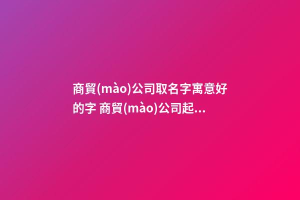 商貿(mào)公司取名字寓意好的字 商貿(mào)公司起名參考-名學(xué)網(wǎng)